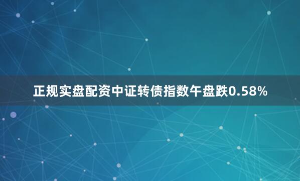 正规实盘配资中证转债指数午盘跌0.58%