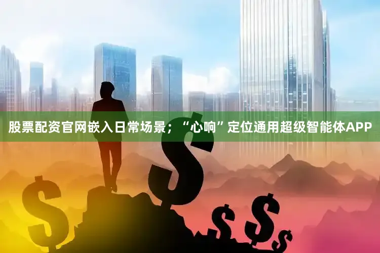 股票配资官网嵌入日常场景；“心响”定位通用超级智能体APP