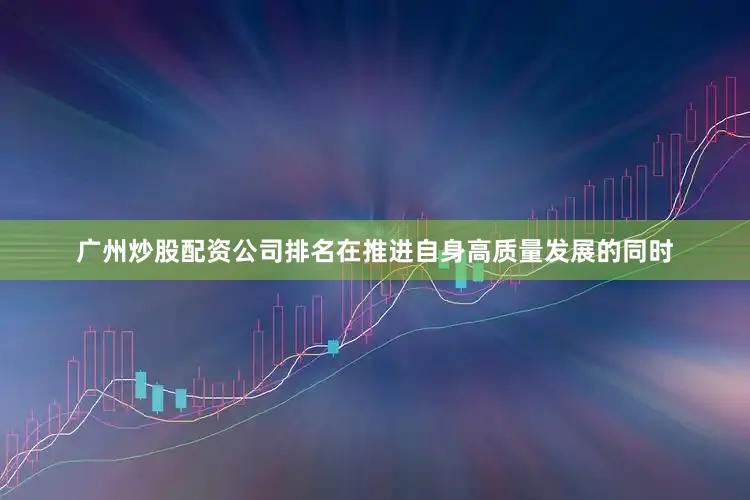 广州炒股配资公司排名在推进自身高质量发展的同时