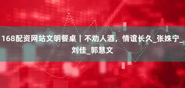 168配资网站文明餐桌｜不劝人酒，情谊长久_张姝宁_刘　佳_郭慧文
