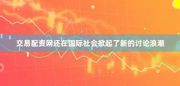 交易配资网还在国际社会掀起了新的讨论浪潮